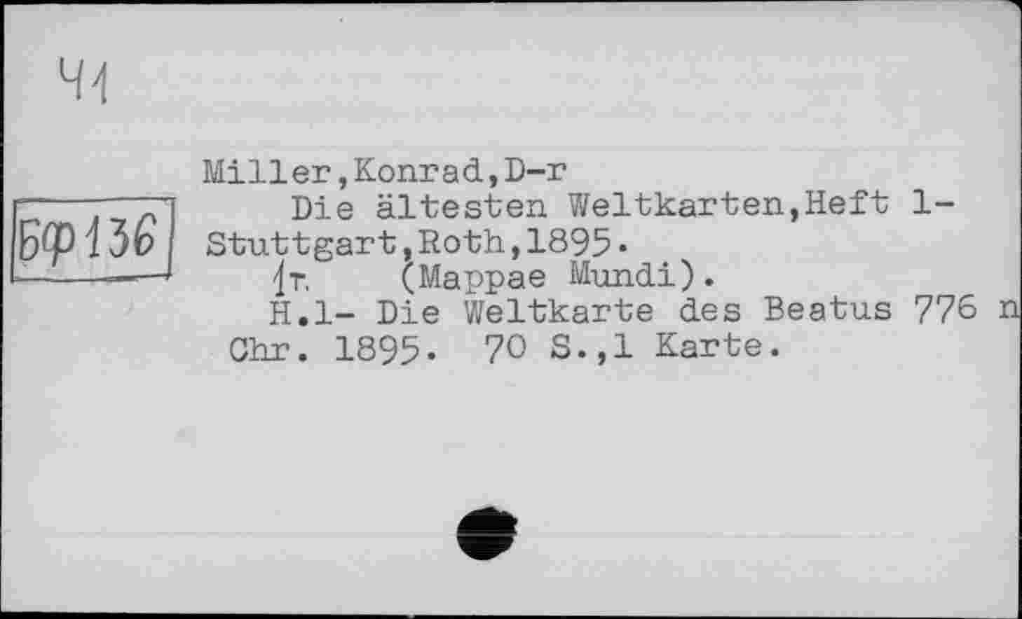 ﻿&ріїЄ
Miller,Konrad,D-r
Die ältesten Weltkarten,Heft 1-Stuttgart,Roth,1895•
4r. (Mappae Mundi).
H.l- Die Weltkarte des Beatus 776 n
Chr. 1895- 70 S.,1 Karte.